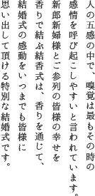 人の五感の中で、嗅覚は最もその時の感情を呼び起こしやすいと言われています。新郎新婦様とご参列の皆様の幸せを香りで結ぶ結香式は、香りを通じて、結婚式の感動をいつまでも皆様に思い出して頂ける特別な結婚式です。